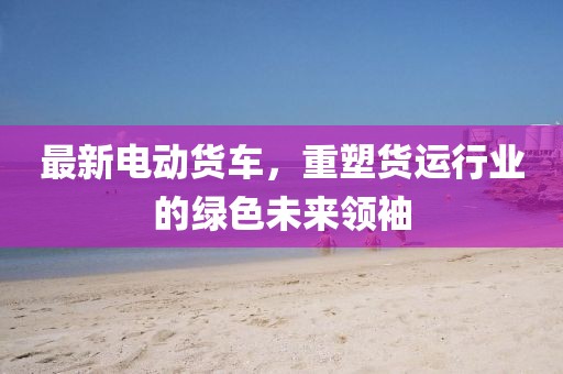 最新电动货车，重塑货运行业的绿色未来领袖