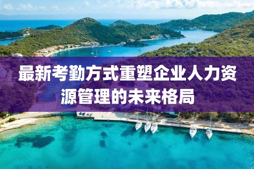 最新考勤方式重塑企业人力资源管理的未来格局
