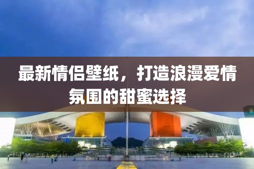 最新情侣壁纸，打造浪漫爱情氛围的甜蜜选择