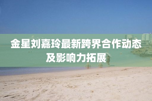 金星刘嘉玲最新跨界合作动态及影响力拓展