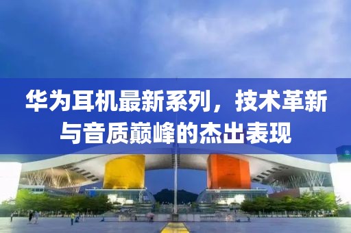 华为耳机最新系列，技术革新与音质巅峰的杰出表现