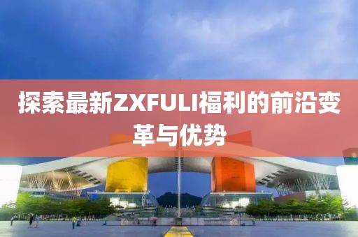 探索最新ZXFULI福利的前沿变革与优势