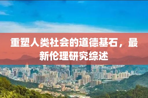 重塑人类社会的道德基石，最新伦理研究综述