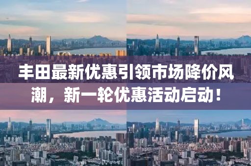 丰田最新优惠引领市场降价风潮，新一轮优惠活动启动！