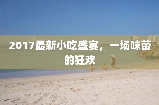 2017最新小吃盛宴，一场味蕾的狂欢