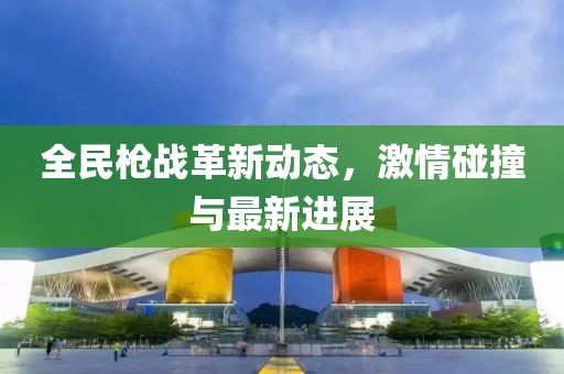全民枪战革新动态，激情碰撞与最新进展