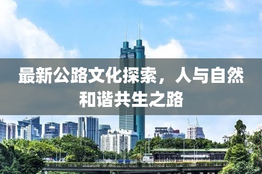 最新公路文化探索，人与自然和谐共生之路
