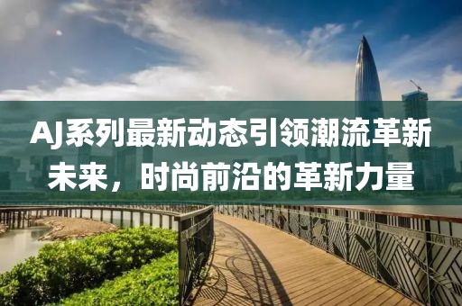 AJ系列最新动态引领潮流革新未来，时尚前沿的革新力量