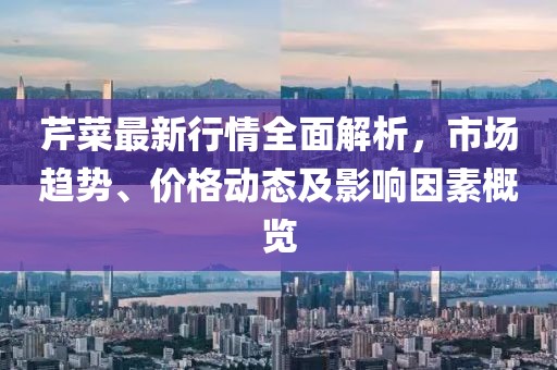 芹菜最新行情全面解析，市场趋势、价格动态及影响因素概览