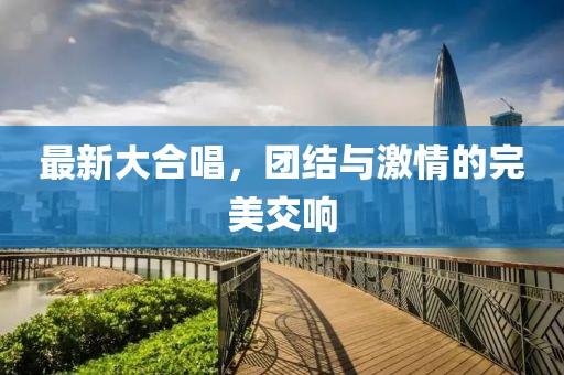 最新大合唱，团结与激情的完美交响