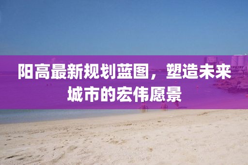 阳高最新规划蓝图，塑造未来城市的宏伟愿景