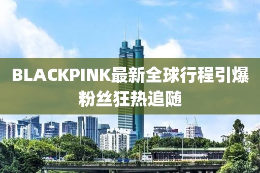 BLACKPINK最新全球行程引爆粉丝狂热追随