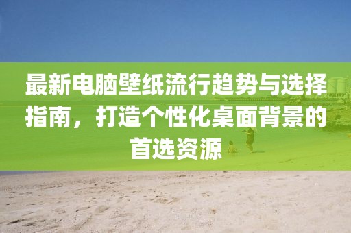 最新电脑壁纸流行趋势与选择指南，打造个性化桌面背景的首选资源