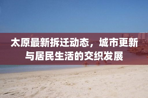 太原最新拆迁动态，城市更新与居民生活的交织发展