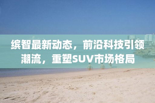 缤智最新动态，前沿科技引领潮流，重塑SUV市场格局