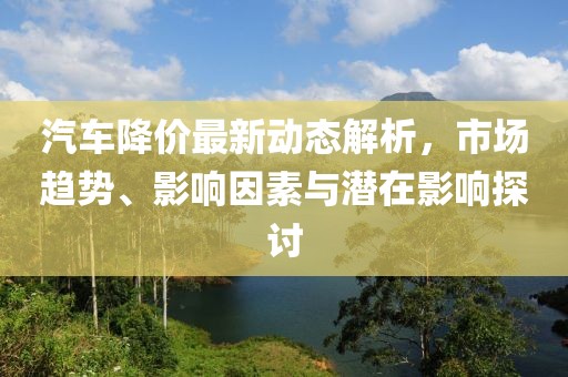 汽车降价最新动态解析，市场趋势、影响因素与潜在影响探讨