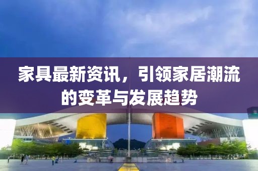 家具最新资讯，引领家居潮流的变革与发展趋势