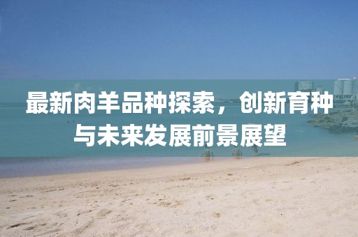 最新肉羊品种探索，创新育种与未来发展前景展望