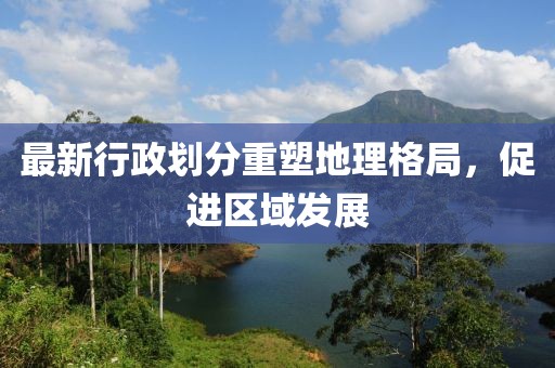 最新行政划分重塑地理格局，促进区域发展