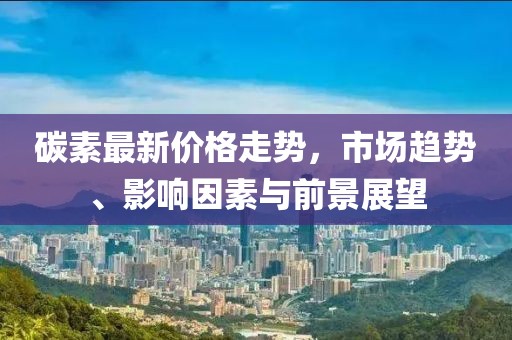 碳素最新价格走势，市场趋势、影响因素与前景展望