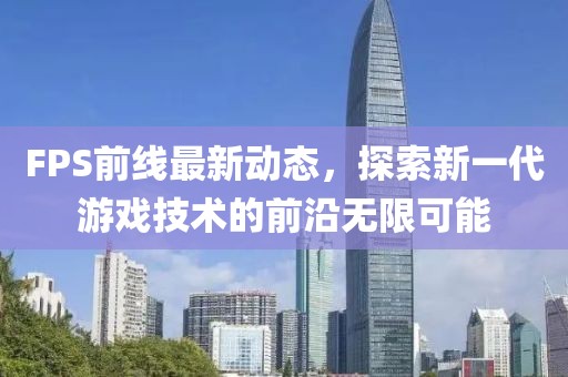 FPS前线最新动态，探索新一代游戏技术的前沿无限可能