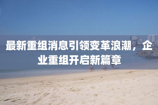 最新重组消息引领变革浪潮，企业重组开启新篇章