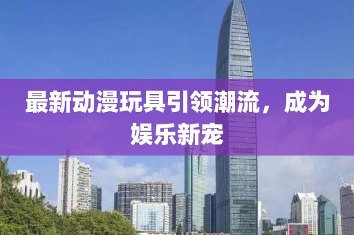 最新动漫玩具引领潮流，成为娱乐新宠