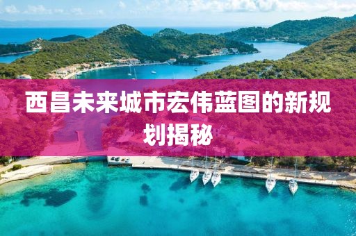 西昌未来城市宏伟蓝图的新规划揭秘