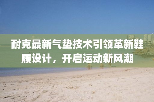 耐克最新气垫技术引领革新鞋履设计，开启运动新风潮