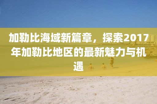 加勒比海域新篇章，探索2017年加勒比地区的最新魅力与机遇