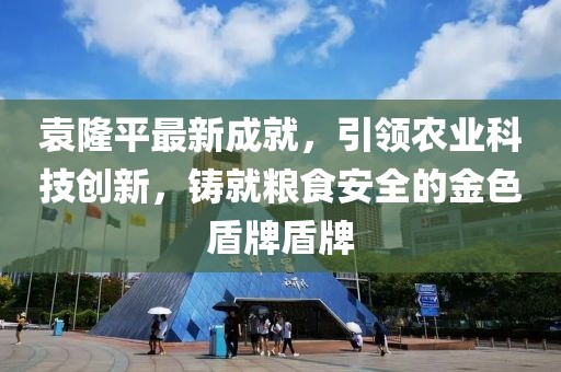 袁隆平最新成就，引领农业科技创新，铸就粮食安全的金色盾牌盾牌