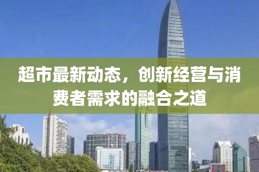 超市最新动态，创新经营与消费者需求的融合之道