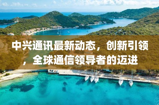 中兴通讯最新动态，创新引领，全球通信领导者的迈进