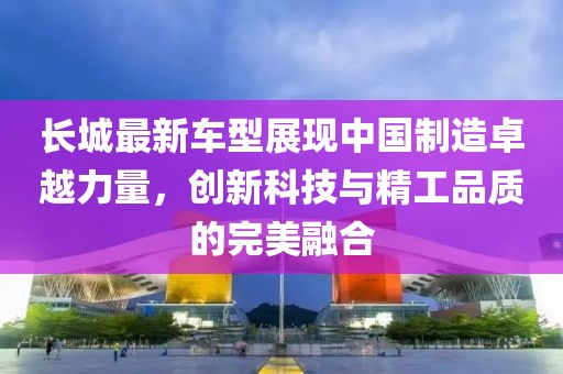 长城最新车型展现中国制造卓越力量，创新科技与精工品质的完美融合