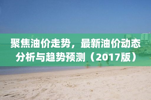 聚焦油价走势，最新油价动态分析与趋势预测（2017版）