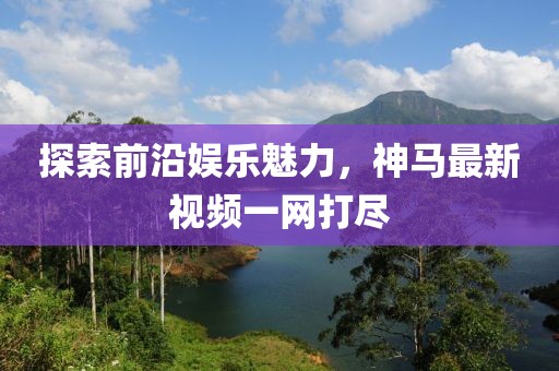 探索前沿娱乐魅力，神马最新视频一网打尽