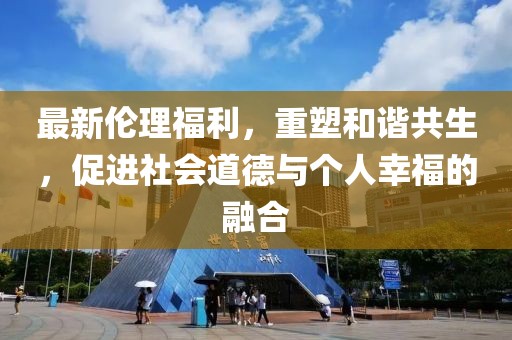 最新伦理福利，重塑和谐共生，促进社会道德与个人幸福的融合