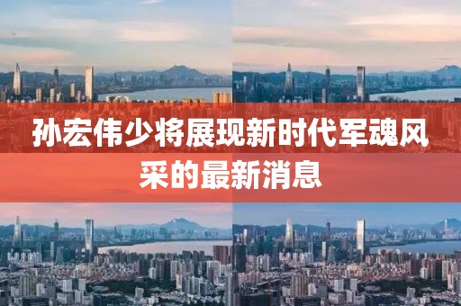 孙宏伟少将展现新时代军魂风采的最新消息