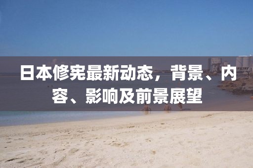 日本修宪最新动态，背景、内容、影响及前景展望