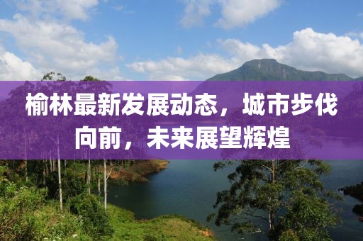 榆林最新发展动态，城市步伐向前，未来展望辉煌