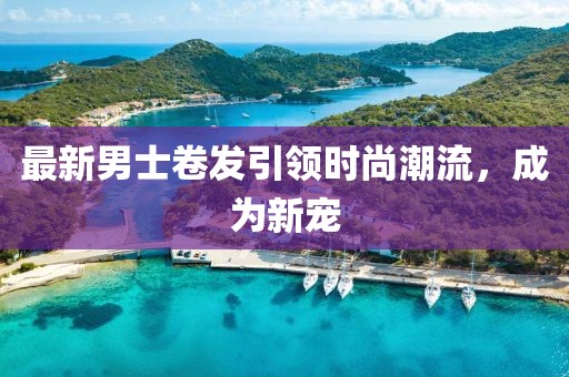 最新男士卷发引领时尚潮流，成为新宠