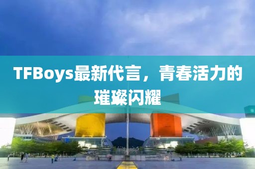 TFBoys最新代言，青春活力的璀璨闪耀
