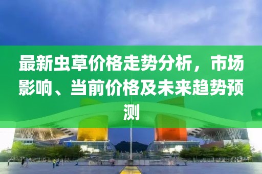 最新虫草价格走势分析，市场影响、当前价格及未来趋势预测