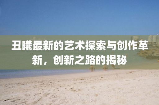 丑曦最新的艺术探索与创作革新，创新之路的揭秘
