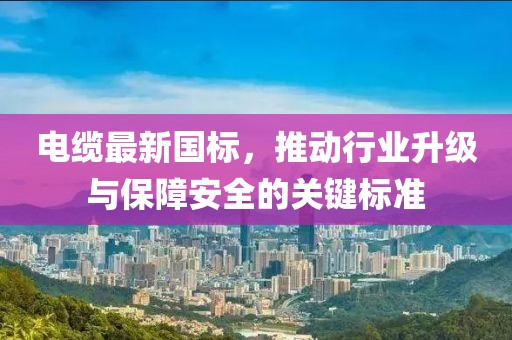电缆最新国标，推动行业升级与保障安全的关键标准