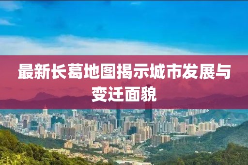 最新长葛地图揭示城市发展与变迁面貌