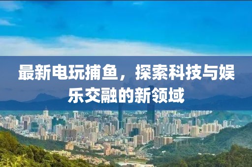 最新电玩捕鱼，探索科技与娱乐交融的新领域