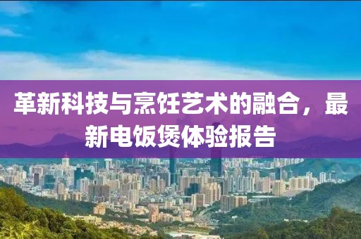 革新科技与烹饪艺术的融合，最新电饭煲体验报告