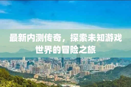 最新内测传奇，探索未知游戏世界的冒险之旅