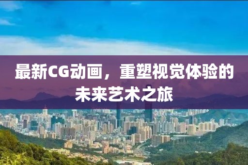 最新CG动画，重塑视觉体验的未来艺术之旅